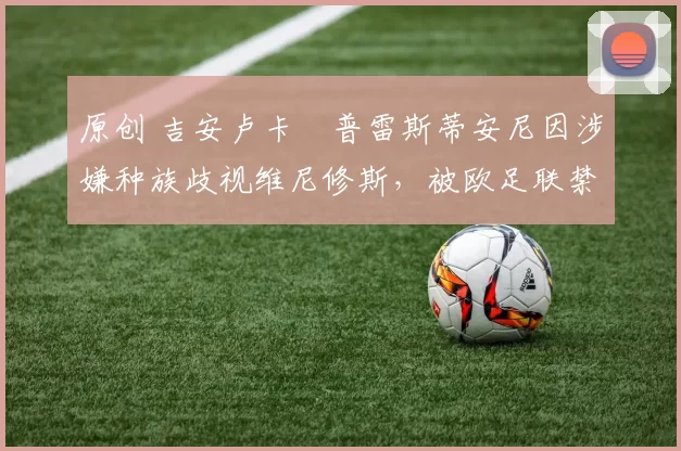 原创 吉安卢卡・普雷斯蒂安尼因涉嫌种族歧视维尼修斯,被欧足联禁赛