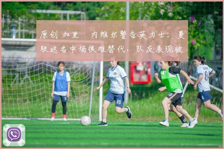 原创 加里・内维尔警告英力士：曼联这名中场很难替代，队友表现被赞 “离谱”