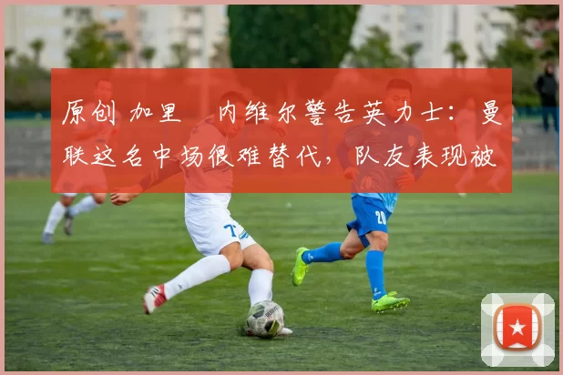 原创 加里・内维尔警告英力士：曼联这名中场很难替代，队友表现被赞 “离谱”