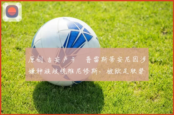 原创 吉安卢卡・普雷斯蒂安尼因涉嫌种族歧视维尼修斯，被欧足联禁赛