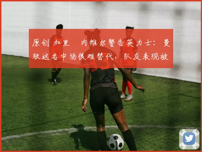 原创 加里・内维尔警告英力士：曼联这名中场很难替代，队友表现被赞 “离谱”