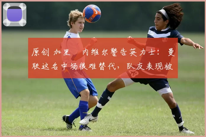 原创 加里・内维尔警告英力士：曼联这名中场很难替代，队友表现被赞 “离谱”