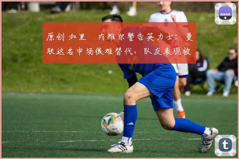 原创 加里・内维尔警告英力士：曼联这名中场很难替代，队友表现被赞 “离谱”