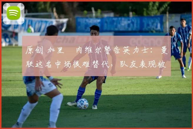 原创 加里・内维尔警告英力士：曼联这名中场很难替代，队友表现被赞 “离谱”