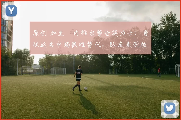 原创 加里・内维尔警告英力士：曼联这名中场很难替代，队友表现被赞 “离谱”