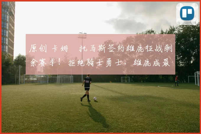 原创 卡姆・托马斯签约雄鹿征战剩余赛季！拒绝骑士勇士，雄鹿成最优选