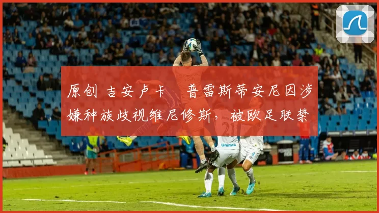 原创 吉安卢卡・普雷斯蒂安尼因涉嫌种族歧视维尼修斯,被欧足联禁赛