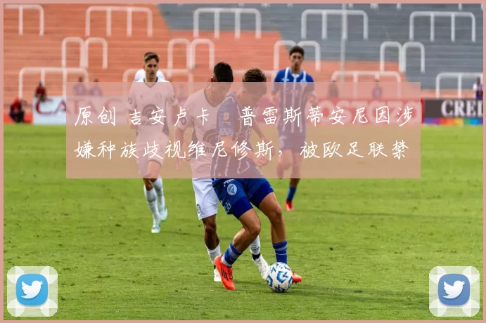 原创 吉安卢卡・普雷斯蒂安尼因涉嫌种族歧视维尼修斯，被欧足联禁赛