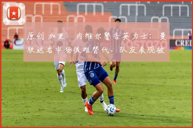 原创 加里・内维尔警告英力士：曼联这名中场很难替代，队友表现被赞 “离谱”