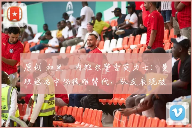 原创 加里・内维尔警告英力士:曼联这名中场很难替代,队友表现被赞 “离谱”