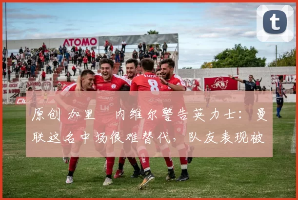 原创 加里・内维尔警告英力士:曼联这名中场很难替代,队友表现被赞 “离谱”