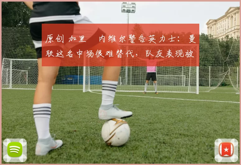 原创 加里・内维尔警告英力士：曼联这名中场很难替代，队友表现被赞 “离谱”