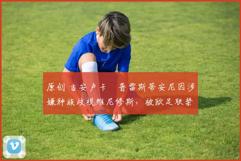 原创 吉安卢卡・普雷斯蒂安尼因涉嫌种族歧视维尼修斯，被欧足联禁赛