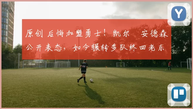 原创 后悔加盟勇士！凯尔・安德森公开表态，如今辗转多队终回老东家