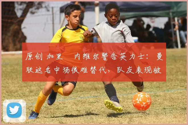 原创 加里・内维尔警告英力士:曼联这名中场很难替代,队友表现被赞 “离谱”