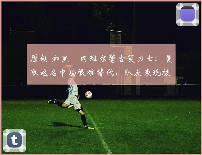 原创 加里・内维尔警告英力士:曼联这名中场很难替代,队友表现被赞 “离谱”