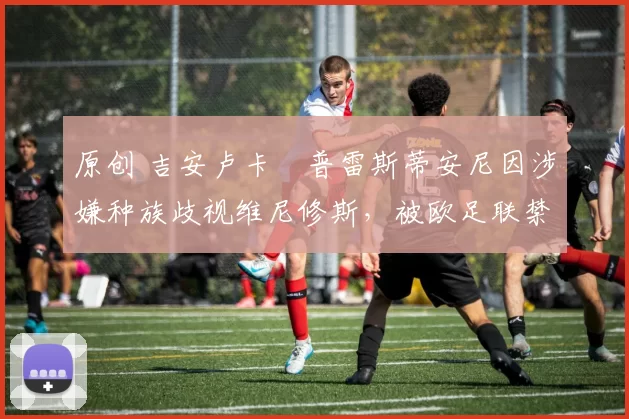 原创 吉安卢卡・普雷斯蒂安尼因涉嫌种族歧视维尼修斯，被欧足联禁赛
