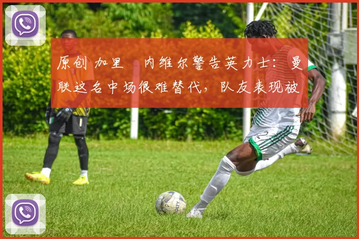 原创 加里・内维尔警告英力士：曼联这名中场很难替代，队友表现被赞 “离谱”