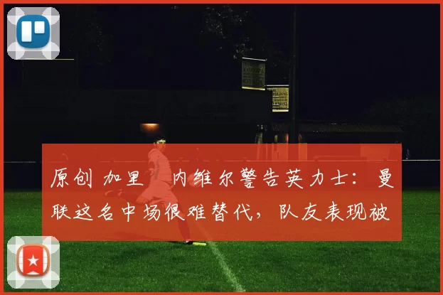 原创 加里・内维尔警告英力士：曼联这名中场很难替代，队友表现被赞 “离谱”