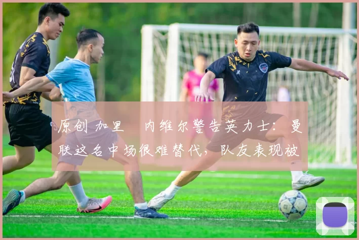 原创 加里・内维尔警告英力士：曼联这名中场很难替代，队友表现被赞 “离谱”