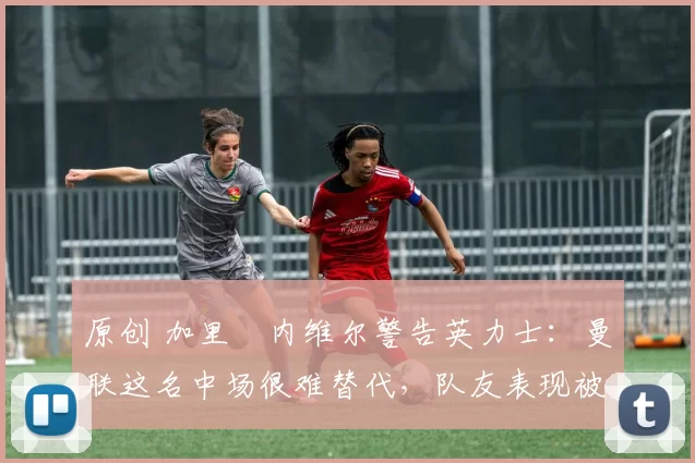 原创 加里・内维尔警告英力士:曼联这名中场很难替代,队友表现被赞 “离谱”