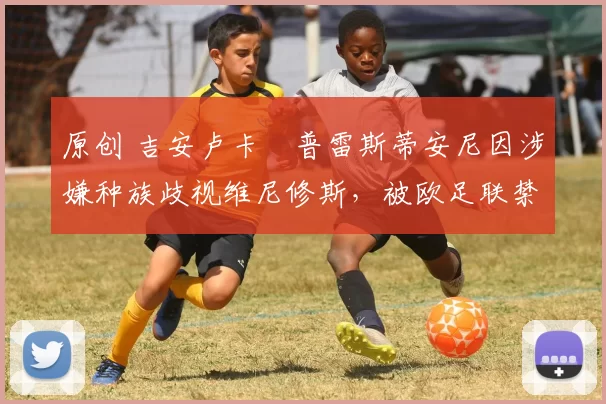 原创 吉安卢卡・普雷斯蒂安尼因涉嫌种族歧视维尼修斯，被欧足联禁赛