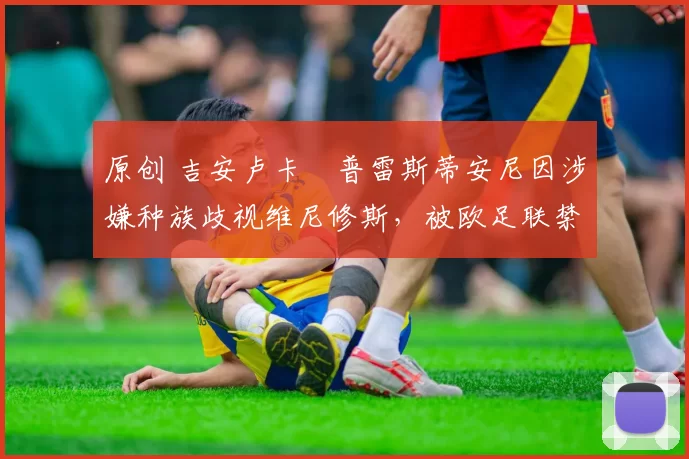 原创 吉安卢卡・普雷斯蒂安尼因涉嫌种族歧视维尼修斯,被欧足联禁赛