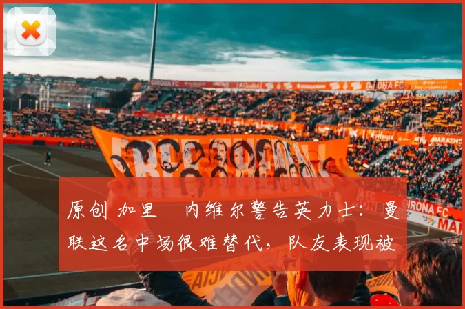 原创 加里・内维尔警告英力士：曼联这名中场很难替代，队友表现被赞 “离谱”