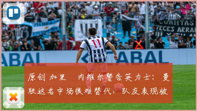 原创 加里・内维尔警告英力士:曼联这名中场很难替代,队友表现被赞 “离谱”