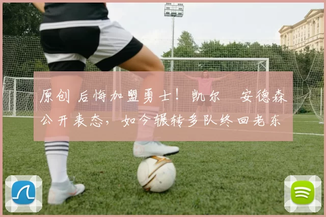 原创 后悔加盟勇士！凯尔・安德森公开表态，如今辗转多队终回老东家