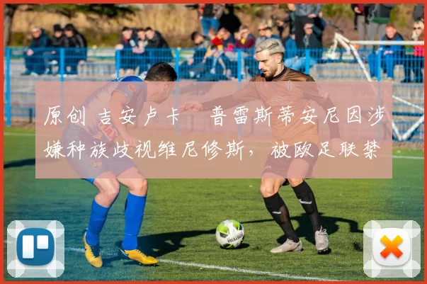 原创 吉安卢卡・普雷斯蒂安尼因涉嫌种族歧视维尼修斯，被欧足联禁赛