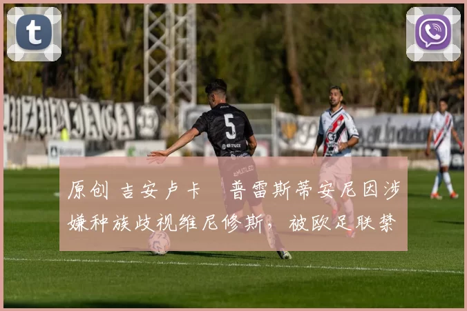 原创 吉安卢卡・普雷斯蒂安尼因涉嫌种族歧视维尼修斯，被欧足联禁赛