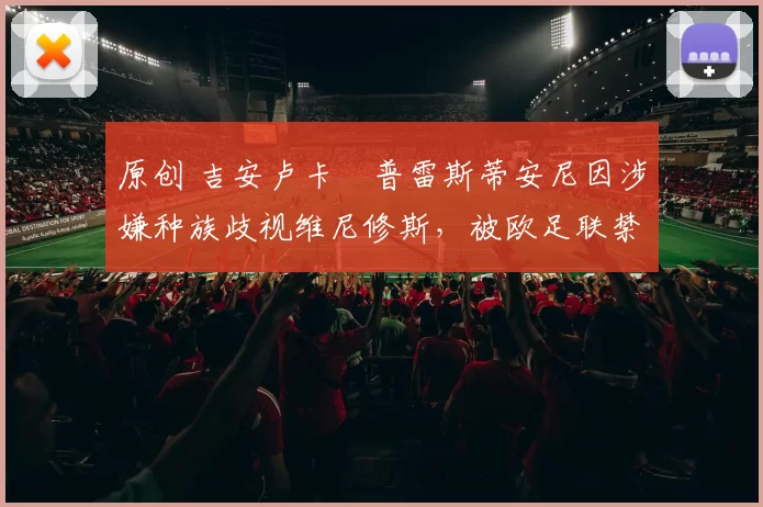 原创 吉安卢卡・普雷斯蒂安尼因涉嫌种族歧视维尼修斯，被欧足联禁赛