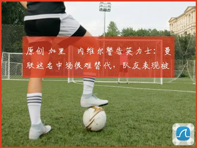 原创 加里・内维尔警告英力士：曼联这名中场很难替代，队友表现被赞 “离谱”