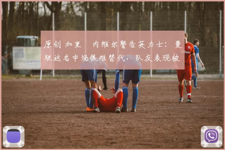 原创 加里・内维尔警告英力士：曼联这名中场很难替代，队友表现被赞 “离谱”