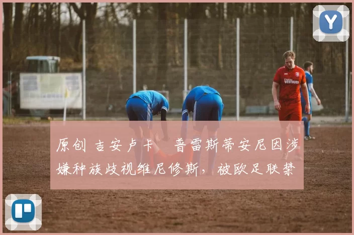 原创 吉安卢卡・普雷斯蒂安尼因涉嫌种族歧视维尼修斯，被欧足联禁赛