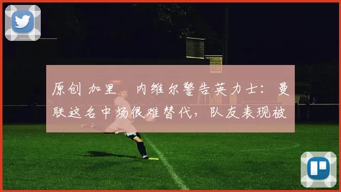 原创 加里・内维尔警告英力士：曼联这名中场很难替代，队友表现被赞 “离谱”