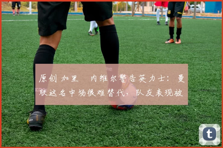 原创 加里・内维尔警告英力士：曼联这名中场很难替代，队友表现被赞 “离谱”