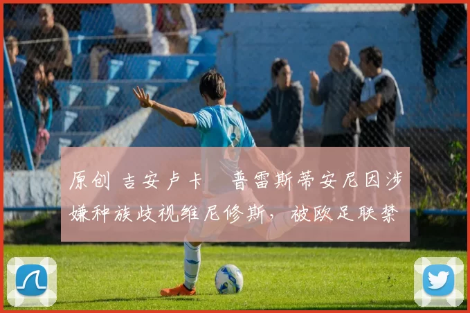 原创 吉安卢卡・普雷斯蒂安尼因涉嫌种族歧视维尼修斯，被欧足联禁赛