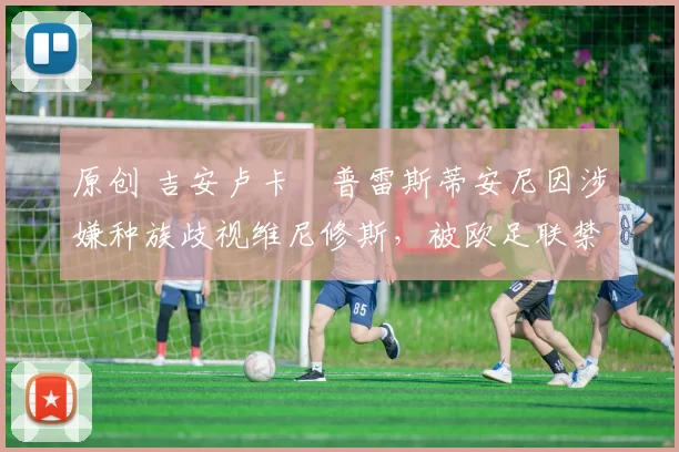 原创 吉安卢卡・普雷斯蒂安尼因涉嫌种族歧视维尼修斯,被欧足联禁赛