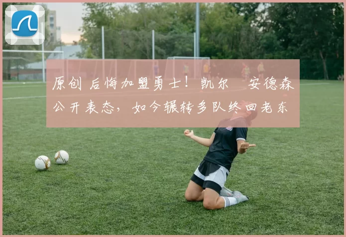 原创 后悔加盟勇士！凯尔・安德森公开表态，如今辗转多队终回老东家