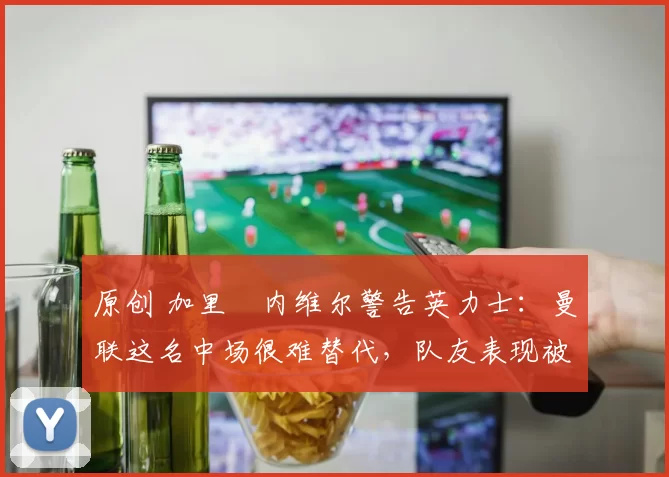 原创 加里・内维尔警告英力士：曼联这名中场很难替代，队友表现被赞 “离谱”