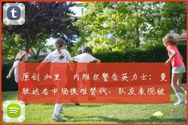 原创 加里・内维尔警告英力士：曼联这名中场很难替代，队友表现被赞 “离谱”