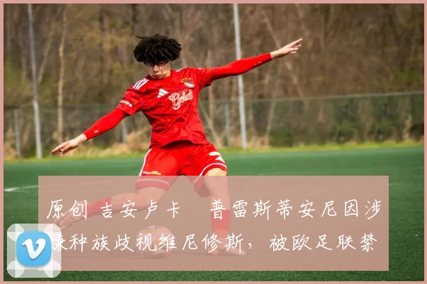 原创 吉安卢卡・普雷斯蒂安尼因涉嫌种族歧视维尼修斯，被欧足联禁赛