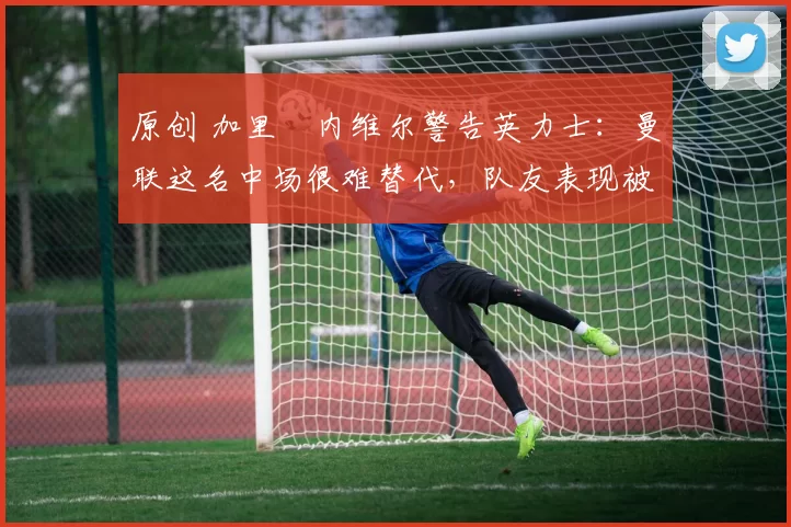 原创 加里・内维尔警告英力士：曼联这名中场很难替代，队友表现被赞 “离谱”