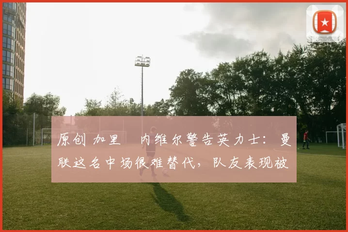 原创 加里・内维尔警告英力士:曼联这名中场很难替代,队友表现被赞 “离谱”