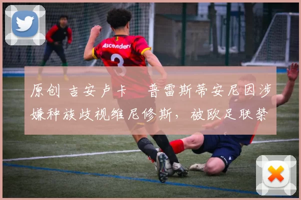 原创 吉安卢卡・普雷斯蒂安尼因涉嫌种族歧视维尼修斯，被欧足联禁赛