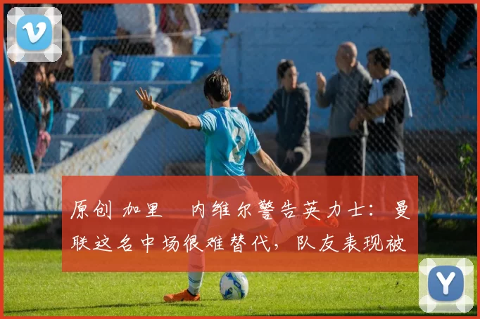 原创 加里・内维尔警告英力士：曼联这名中场很难替代，队友表现被赞 “离谱”