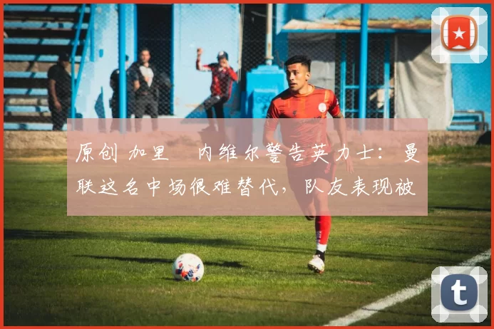 原创 加里・内维尔警告英力士:曼联这名中场很难替代,队友表现被赞 “离谱”