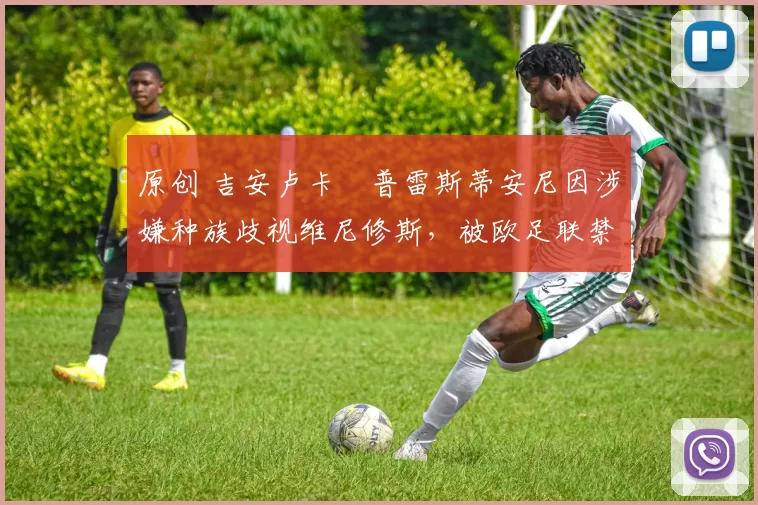 原创 吉安卢卡・普雷斯蒂安尼因涉嫌种族歧视维尼修斯,被欧足联禁赛